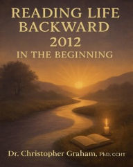 Title: READING LIFE BACKWARD: IN THE BEGINNING:2012, Author: Christopher Graham Phd Ccht