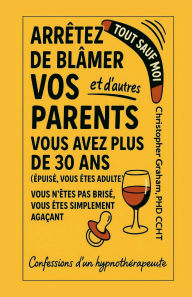 Title: TOUT SAUF MOI: ARRÊTEZ DE BLÂMER VOS PARENTS et d'autres:Confessions d'un hypnothérapeute, Author: Christopher Graham Phd Ccht