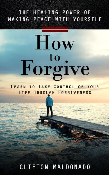 How to Forgive: The Healing Power of Making Peace With Yourself (Learn to Take Control of Your Life Through Forgiveness)