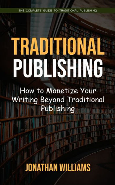 Traditional Publishing: The Complete Guide to Traditional Publishing (How to Monetize Your Writing Beyond Traditional Publishing)