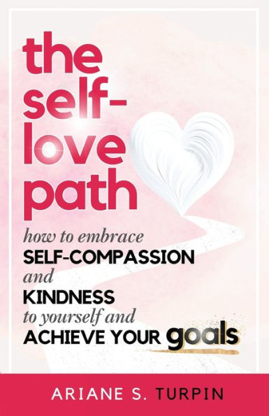 The Self-Love Path: How to Embrace Self-Compassion and Kindness Yourself Achieve Your Goals