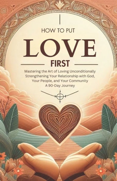 How to Put Love First Mastering the Art of Loving Unconditionally: Strengthening Your Relationship with God, Your People, and Your Community A 90-Day Journey