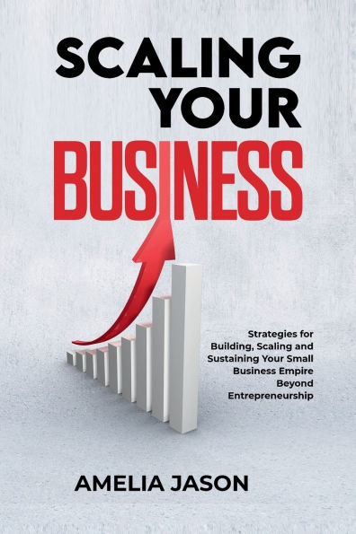 Scaling Your Business: Strategies for Building, and Sustaining Small Business Empire Beyond Entrepreneurship