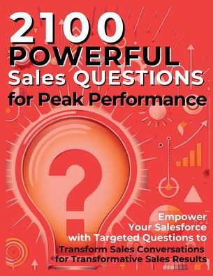 2100 Powerful Sales Questions for Peak Performance: Empower Your Salesforce with Targeted Questions to Transform Sales Conversations for Transformative Sales Results