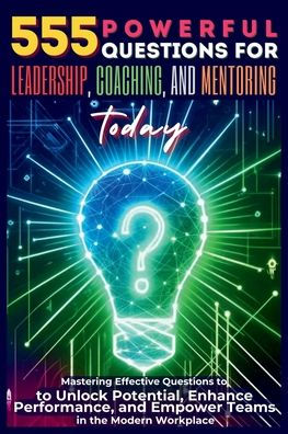 555 Powerful Questions for Leadership, Coaching, and Mentoring Today: Mastering Effective to Unlock Potential, Enhance Performance, Empower Teams the Modern Workplace