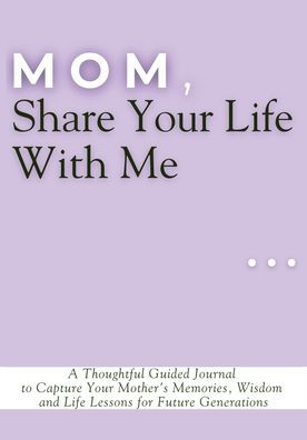 Mom, Share Your Life With Me: A Thoughtful Guided Journal to Capture Mother's Memories, Wisdom and Lessons for Future Generations
