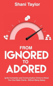 Title: From Ignored to Adored: Ignite Connection and Communication Online to Attract Your Soul Mate Clients...Without Being Salesy, Author: Shani Taylor
