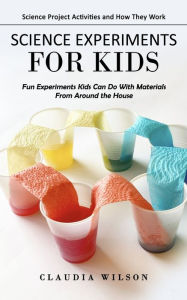 Title: Science Experiments for Kids: Science Project Activities and How They Work (Fun Experiments Kids Can Do With Materials From Around the House), Author: Claudia Wilson