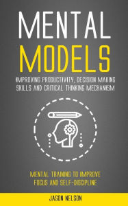 Title: Mental Models: Improving Productivity, Decision Making Skills and Critical Thinking Mechanism (Mental Training to Improve Focus and Self-discipline), Author: Jason Nelson