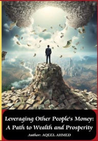 Title: Leveraging Other People's Money: A Path to Wealth and Prosperity:, Author: Aqeel Ahmed