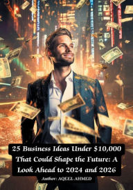 Title: 25 Business Ideas Under $10,000 That Could Shape the Future: A Look Ahead to 2024 and 2026:, Author: Aqeel Ahmed