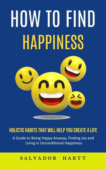 How to Find Happiness: Holistic Habits That Will Help You Create a Life (A Guide to Being Happy Anyway, Finding Joy and Living in Unconditional Happiness)
