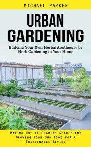 Title: Urban Gardening: Building Your Own Herbal Apothecary by Herb Gardening in Your Home (Making Use of Cramped Spaces and Growing Your Own Food for a Sustainable Living), Author: Michael Parker