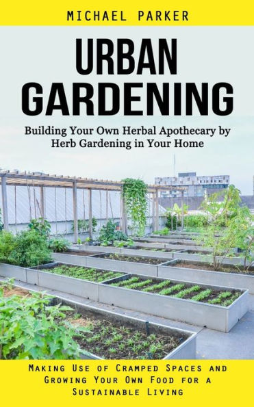 Urban Gardening: Building Your Own Herbal Apothecary by Herb Gardening in Your Home (Making Use of Cramped Spaces and Growing Your Own Food for a Sustainable Living)