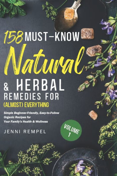 158 Must-Know Natural & Herbal Remedies for (Almost) Everything: Simple Beginner-Friendly, Easy-to-Follow Organic Recipes for Your Family's Health & Wellness