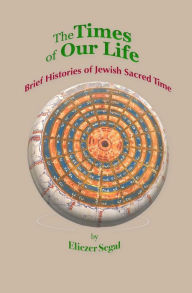 Title: The Times of Our Life: Brief Histories of Jewish Sacred Time, Author: Eliezer Segal