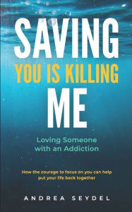 Title: Saving You Is Killing Me: Loving Someone With An Addiction, Author: Andrea D Seydel