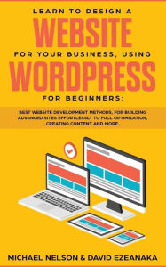 Title: Learn to Design a Website for Your Business, Using WordPress for Beginners: BEST Website Development Methods, for Building Advanced Sites EFFORTLESSLY to Full Optimization, Creating Content and More., Author: Michael Nelson