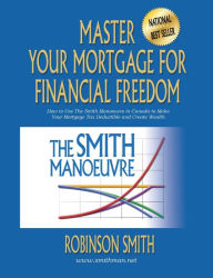 Title: Master Your Mortgage for Financial Freedom: How to Use The Smith Manoeuvre in Canada to Make Your Mortgage Tax-Deductible and Create Wealth, Author: Robinson Smith