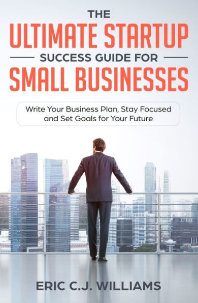 The Ultimate Startup Success Guide for Small Businesses: Write Your Business Plan, Stay Focused and Set Goals Future