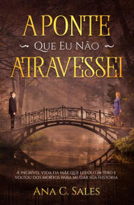 Title: A Ponte Que Eu Não Atravessei - A Incrível Vida da Mãe Que Levou Um Tiro e Voltou Dos Mortos Para Mudar Sua História, Author: Ana C. Sales