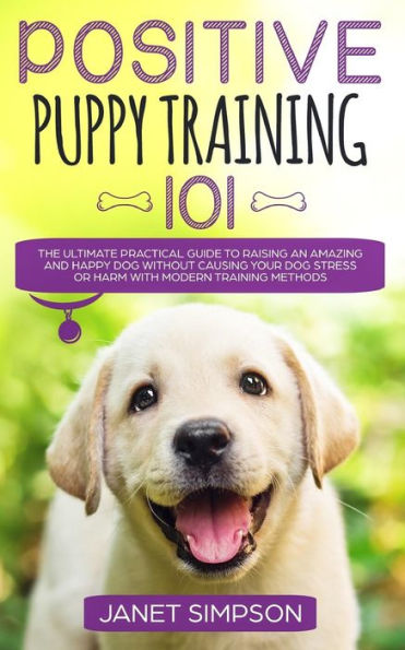 Positive Puppy Training 101: The Ultimate Practical Guide to Raising an Amazing and Happy Dog Without Causing Your Stress or Harm With Modern Methods