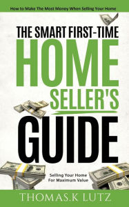 Title: The Smart First-Time Home Seller's Guide: How to Make The Most Money When Selling Your Home, Author: Thomas.K Lutz