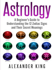 Title: Astrology: A Beginner's Guide to Understand the 12 Zodiac Signs and Their Secret Meanings (Signs, Horoscope, New Age, Astrology Calendar Book 1), Author: Alexander King