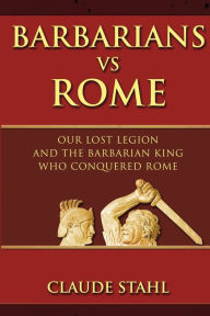 Title: Barbarians Vs Rome: Our Lost Legion And The Barbarian King Who Conquered Rome, Author: Claude Stahl