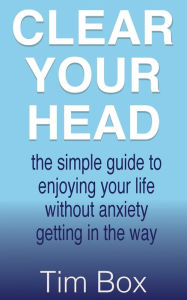 Title: Clear Your Head: the simple guide to enjoying your life without anxiety getting in the way, Author: Tim Box