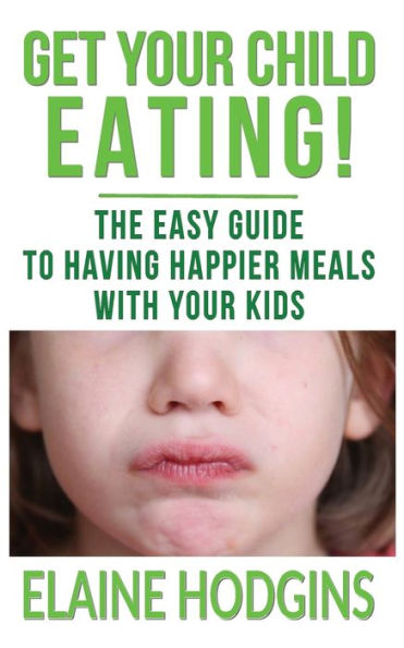 Get Your Child Eating: The Easy Guide To Having Happier Meals With Your Kids