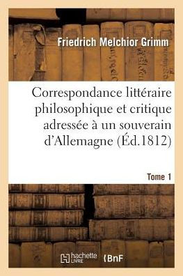 Correspondance littéraire philosophique et critique adressée à un souverain d'Allemagne Tome 1