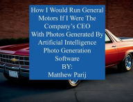 Title: How I Would Manage General Motors If I Were The Company's CEO: With Photos Generated By Artificial Intelligence Photo Generation Software, Author: Matthew Parij
