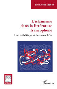 Title: L'islamisme dans la littérature francophone: Une esthétique de la surenchère, Author: Sana Alaya Seghair