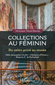 Title: Collections au féminin: Du salon privé au musée - Nélie Jacquemart-André - Clémence d'Ennery - Béatrice E. Rothschild, Author: Véronique Teboul-Bonnet