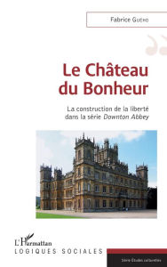 Title: Le château du bonheur: La construction de la liberté dans la série Downton Abbey, Author: Fabrice Guého