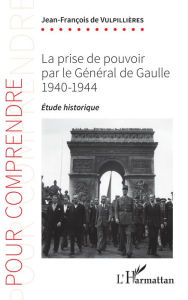 Title: La prise de pouvoir par le Général de Gaulle: 1940-1944 - Étude historique, Author: Jean-François De Vulpillières