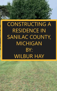 Title: CONSTRUCTING A RESIDENCE IN SANILAC COUNTY, MICHIGAN, Author: Wilbur Hay