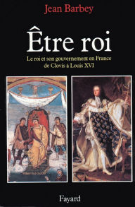 Title: Etre roi: Le Roi et son gouvernement en France de Clovis à Louis XVI, Author: Jean Barbey