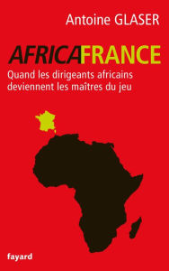 Title: Africafrance: Quand les dirigeants africains deviennent les maîtres du jeu, Author: Antoine Glaser