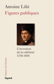 Title: Figures publiques: L'invention de la célébrité (1750-1850), Author: Antoine Lilti