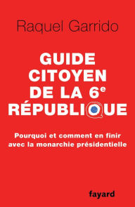 Title: Guide citoyen de la 6e République: Pourquoi et comment en finir avec la monarchie présidentielle, Author: Raquel Garrido