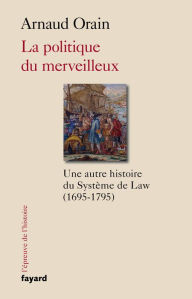 Title: La politique du merveilleux: Une autre histoire du Système de Law (1695-1795), Author: Arnaud Orain