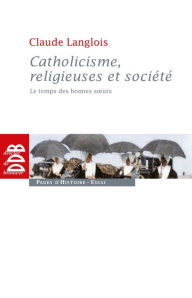 Title: Catholicisme, religieuses et société: Le temps des bonnes soeurs (XIXe siècle), Author: Claude Langlois