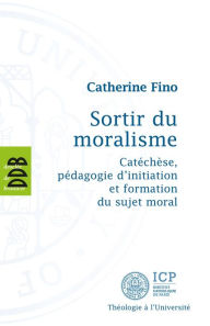 Title: Sortir du Moralisme: Catéchèse, pédagogie d'initiation et formation du sujet moral, Author: Catherine Fino