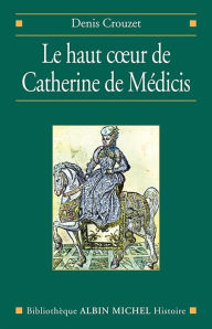 Title: Le Haut coeur de Catherine de Médicis, Author: Denis Crouzet