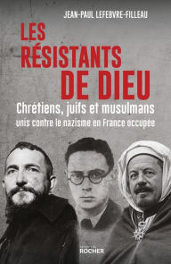 Title: Les résistants de Dieu: Chrétiens, juifs et musulmans unis contre le nazisme en France occupée, Author: Jean-Paul Lefebvre-Filleau