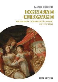 Title: Donner vie au royaume - Grossesses et maternités à la Cour, XVIIe-XVIIIe siècle, Author: Pascale Mormiche