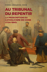 Title: Au tribunal du repentir - La proscription du catholicisme en Chine (1724-1860), Author: Pierre-Emmanuel Roux