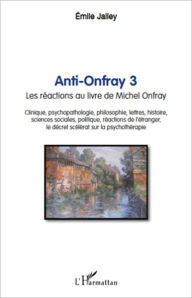 Title: Anti-Onfray 3: Les réactions au livre de Michel Onfray - Clinique, psychopathologie, philosophie, lettres, histoire, sciences sociales, politique, réactions de l'étranger, le décret scélérat sur la psychothérapie, Author: Emile Jalley